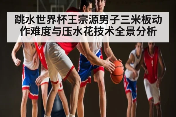 跳水世界杯王宗源男子三米板动作难度与压水花技术全景分析