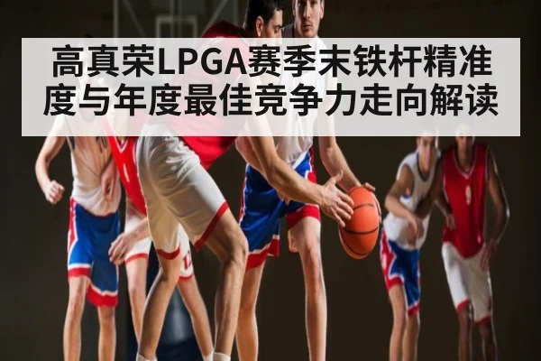 高真荣LPGA赛季末铁杆精准度与年度最佳竞争力走向解读