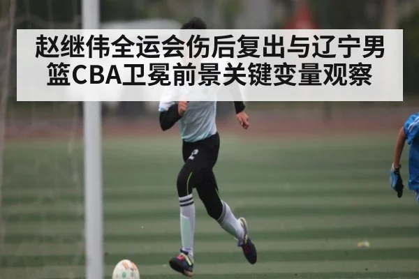 赵继伟全运会伤后复出与辽宁男篮CBA卫冕前景关键变量观察