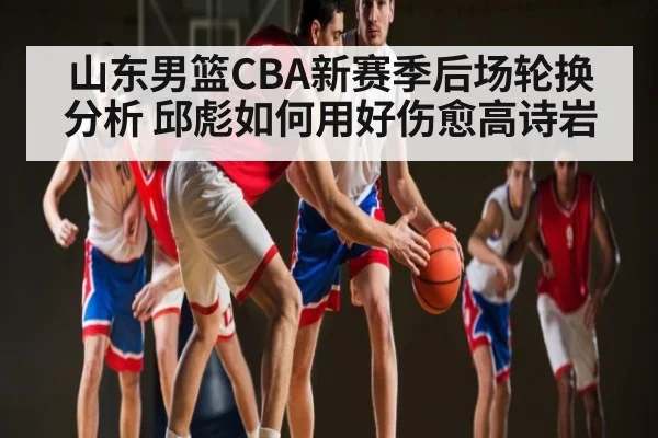 山东男篮CBA新赛季后场轮换分析 邱彪如何用好伤愈高诗岩